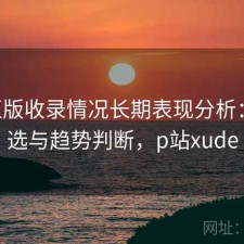 P站正版收录情况长期表现分析：怎么选与趋势判断，p站xude