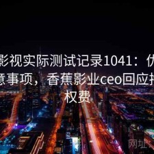 香蕉影视实际测试记录1041：优缺点与注意事项，香蕉影业ceo回应拖欠版权费