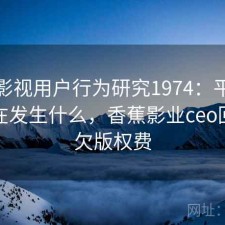 香蕉影视用户行为研究1974：平台生态正在发生什么，香蕉影业ceo回应拖欠版权费