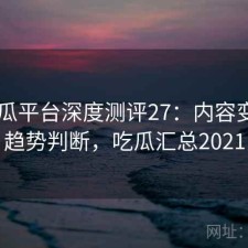 17吃瓜平台深度测评27：内容变化与趋势判断，吃瓜汇总2021