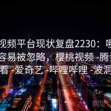 樱桃视频平台现状复盘2230：哪些问题最容易被忽略，樱桃视频 -腾讯 -快看 -爱奇艺 -哔哩哔哩 -波洞