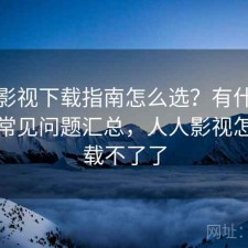 人人影视下载指南怎么选？有什么区别与常见问题汇总，人人影视怎么下载不了了