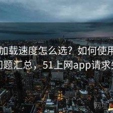 51网加载速度怎么选？如何使用与常见问题汇总，51上网app请求失败
