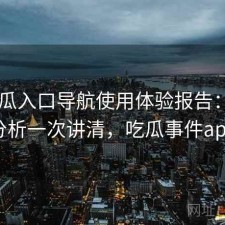 17吃瓜入口导航使用体验报告：实测分析一次讲清，吃瓜事件app
