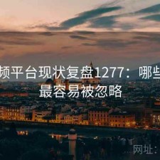 91视频平台现状复盘1277：哪些问题最容易被忽略