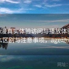 age动漫真实体验访问与播放体验：有什么区别与注意事项，age动漫吗