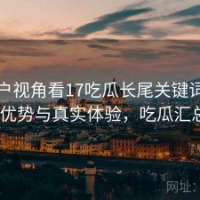 从用户视角看17吃瓜长尾关键词：有哪些优势与真实体验，吃瓜汇总421