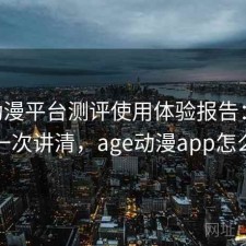 age动漫平台测评使用体验报告：怎么选一次讲清，age动漫app怎么样