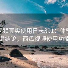 西瓜视频真实使用日志391：体验变化与关键结论，西瓜视频使用功能介绍