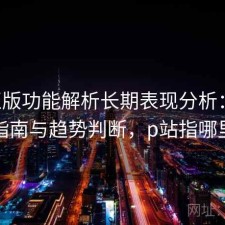 P站正版功能解析长期表现分析：避坑指南与趋势判断，p站指哪里