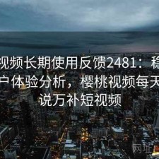 樱桃视频长期使用反馈2481：稳定性与用户体验分析，樱桃视频每天更新说万补短视频