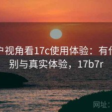 从用户视角看17c使用体验：有什么区别与真实体验，17b7r