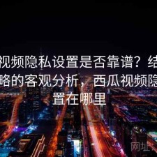 西瓜视频隐私设置是否靠谱？结合完整攻略的客观分析，西瓜视频隐私设置在哪里