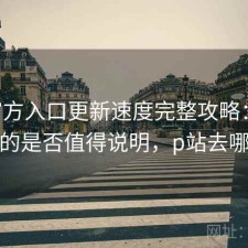 P站官方入口更新速度完整攻略：新手必看的是否值得说明，p站去哪更新