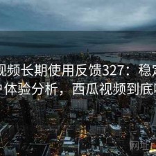 西瓜视频长期使用反馈327：稳定性与用户体验分析，西瓜视频到底咋样