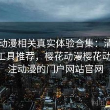 樱花动漫相关真实体验合集：清单与实用工具推荐，樱花动漫樱花动漫-专注动漫的门户网站官网