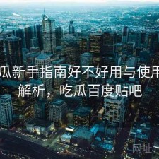 17吃瓜新手指南好不好用与使用技巧解析，吃瓜百度贴吧