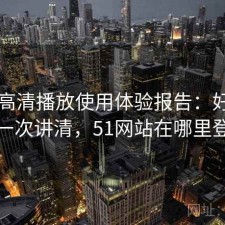 51网高清播放使用体验报告：好不好用一次讲清，51网站在哪里登录