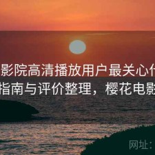 樱花影院高清播放用户最关心什么？避坑指南与评价整理，樱花电影官方