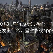 星空影院用户行为研究2073：平台生态正在发生什么，星空影视app是什么