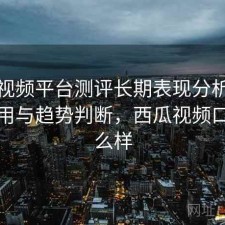 西瓜视频平台测评长期表现分析：好不好用与趋势判断，西瓜视频口碑怎么样