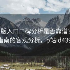 P站正版入口口碑分析是否靠谱？结合避坑指南的客观分析，p站id4399542