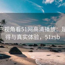 从用户视角看51网高清播放：是否值得与真实体验，51zsb