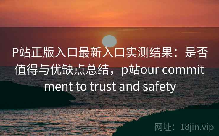 P站正版入口最新入口实测结果：是否值得与优缺点总结，p站our commitment to trust and safety  第1张