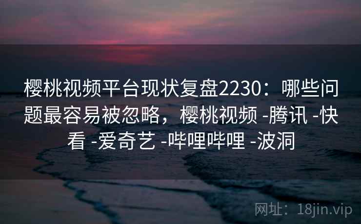 樱桃视频平台现状复盘2230：哪些问题最容易被忽略，樱桃视频 -腾讯 -快看 -爱奇艺 -哔哩哔哩 -波洞  第2张