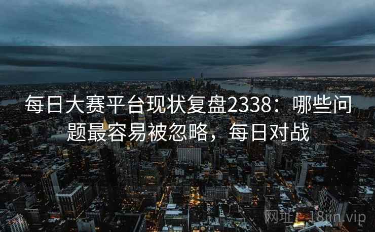 每日大赛平台现状复盘2338：哪些问题最容易被忽略，每日对战  第1张