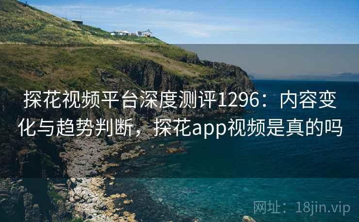 探花视频平台深度测评1296：内容变化与趋势判断，探花app视频是真的吗  第1张