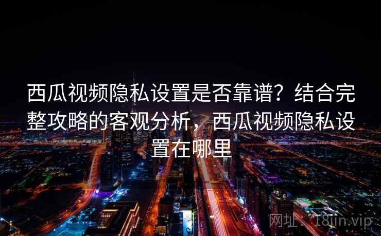 西瓜视频隐私设置是否靠谱？结合完整攻略的客观分析，西瓜视频隐私设置在哪里  第1张