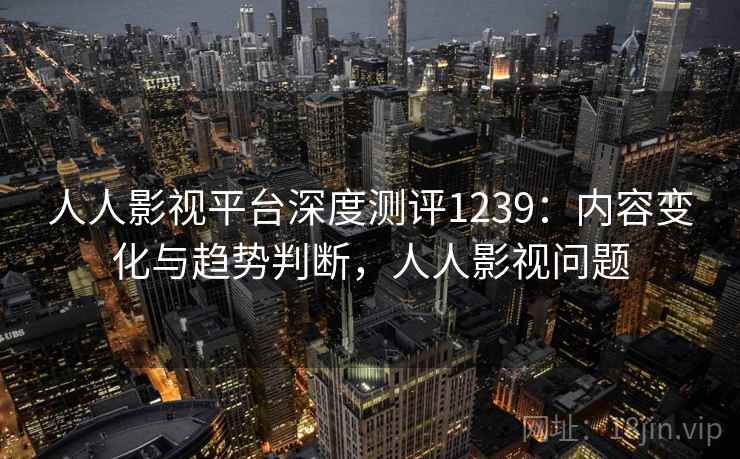 人人影视平台深度测评1239：内容变化与趋势判断，人人影视问题  第1张