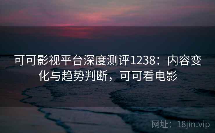 可可影视平台深度测评1238：内容变化与趋势判断，可可看电影  第1张
