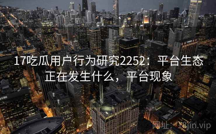 17吃瓜用户行为研究2252：平台生态正在发生什么，平台现象  第1张