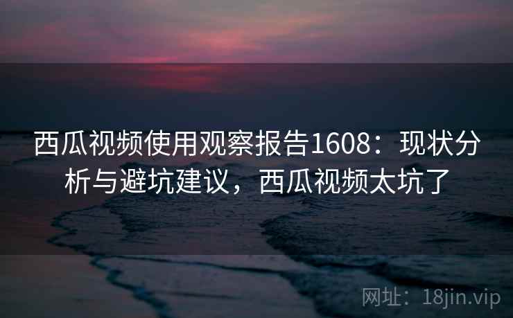 西瓜视频使用观察报告1608：现状分析与避坑建议，西瓜视频太坑了  第2张