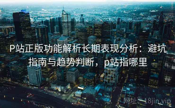 P站正版功能解析长期表现分析：避坑指南与趋势判断，p站指哪里  第2张