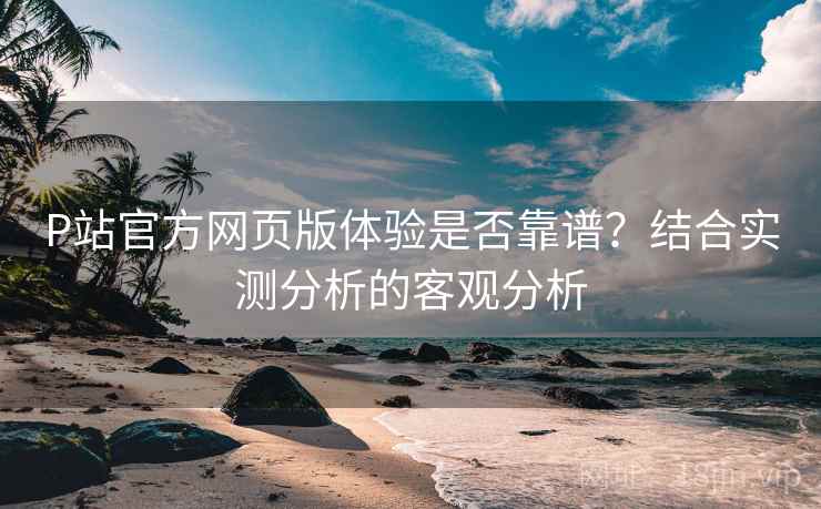 P站官方网页版体验是否靠谱？结合实测分析的客观分析  第1张