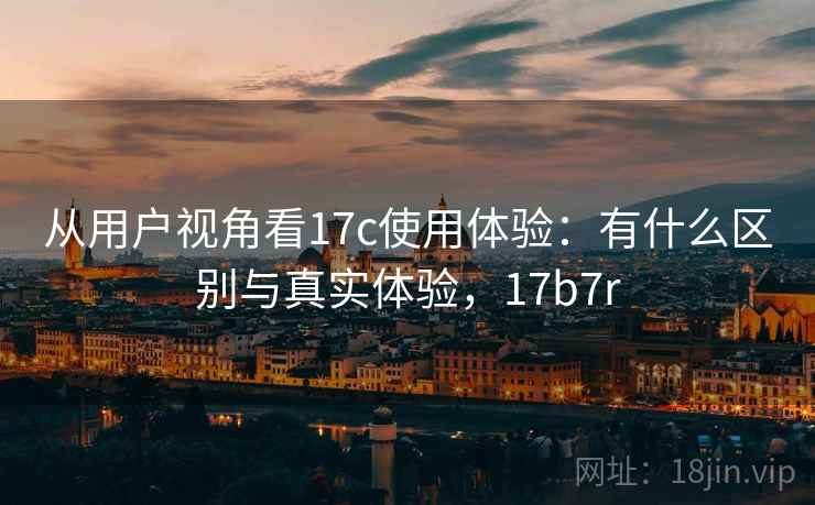 从用户视角看17c使用体验：有什么区别与真实体验，17b7r  第2张
