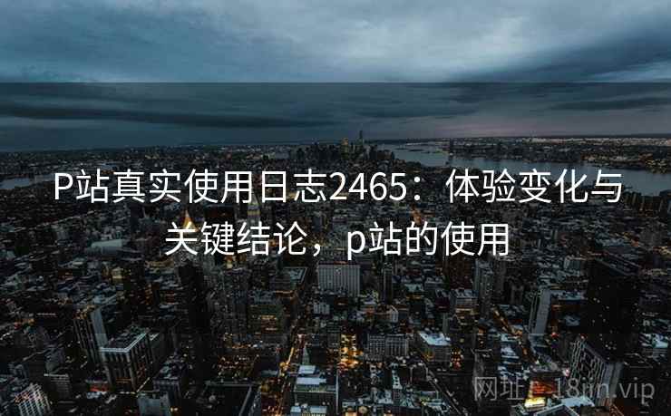 P站真实使用日志2465：体验变化与关键结论，p站的使用  第2张
