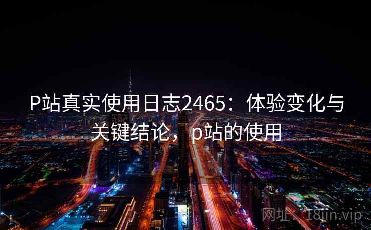 P站真实使用日志2465：体验变化与关键结论，p站的使用  第1张