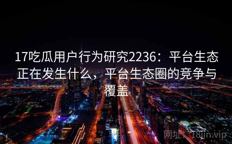 17吃瓜用户行为研究2236:平台生态正在发生什么,平台生态圈的竞争与覆盖 第1张 17吃瓜用户行为研究2236:平台生态正在发生什么,平台生态圈的竞争与覆盖 第1张