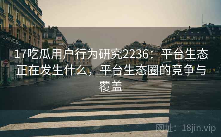 17吃瓜用户行为研究2236:平台生态正在发生什么,平台生态圈的竞争与覆盖 第2张 17吃瓜用户行为研究2236:平台生态正在发生什么,平台生态圈的竞争与覆盖 第2张