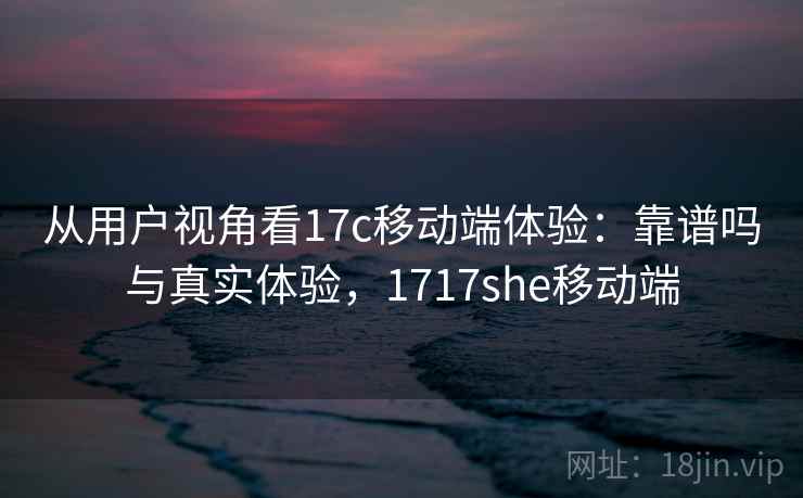 从用户视角看17c移动端体验：靠谱吗与真实体验，1717she移动端  第1张