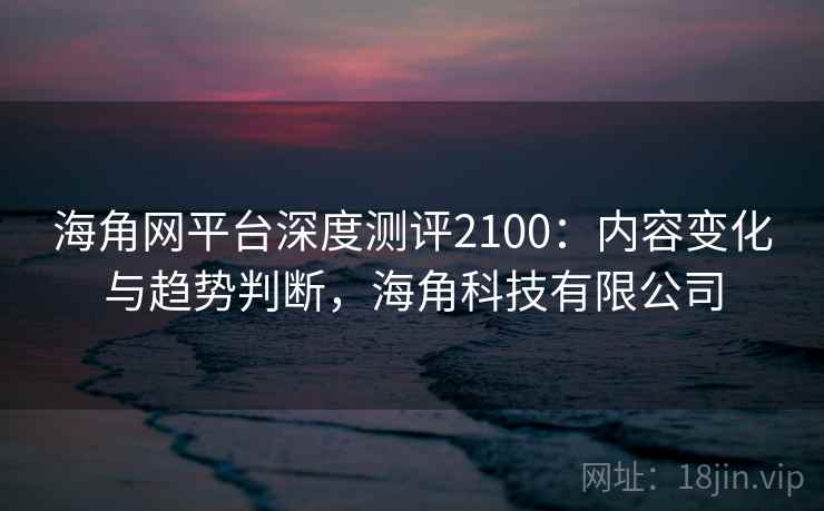 海角网平台深度测评2100：内容变化与趋势判断，海角科技有限公司  第1张