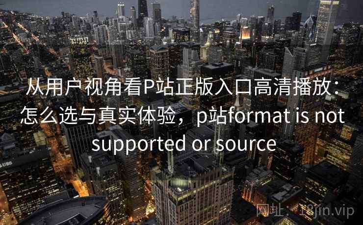 从用户视角看P站正版入口高清播放：怎么选与真实体验，p站format is not supported or source  第2张