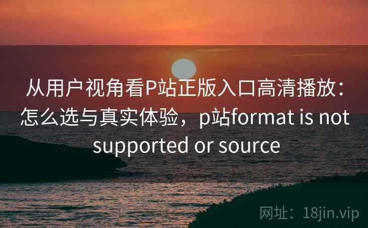 从用户视角看P站正版入口高清播放：怎么选与真实体验，p站format is not supported or source  第1张