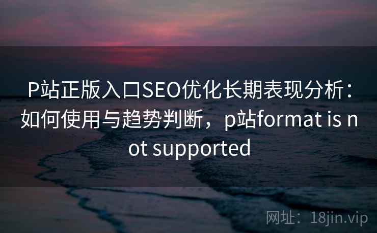 P站正版入口SEO优化长期表现分析：如何使用与趋势判断，p站format is not supported  第1张