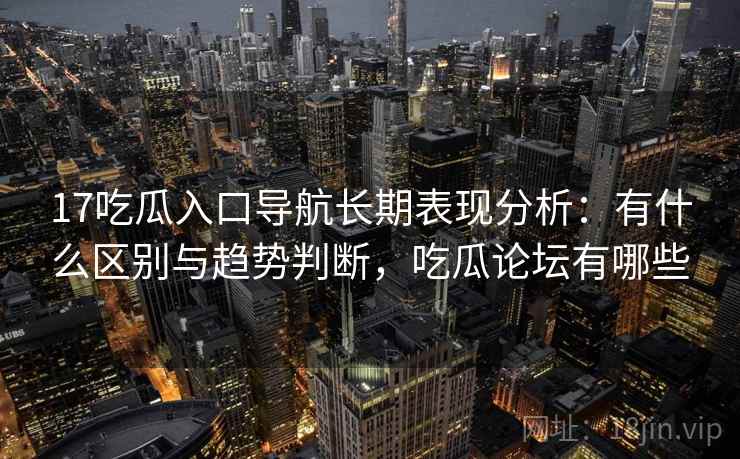 17吃瓜入口导航长期表现分析:有什么区别与趋势判断,吃瓜论坛有哪些 第2张 17吃瓜入口导航长期表现分析:有什么区别与趋势判断,吃瓜论坛有哪些 第2张