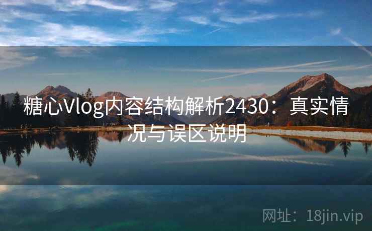 糖心Vlog内容结构解析2430：真实情况与误区说明  第1张